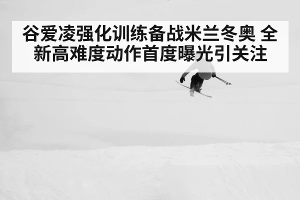 谷爱凌强化训练备战米兰冬奥 全新高难度动作首度曝光引关注